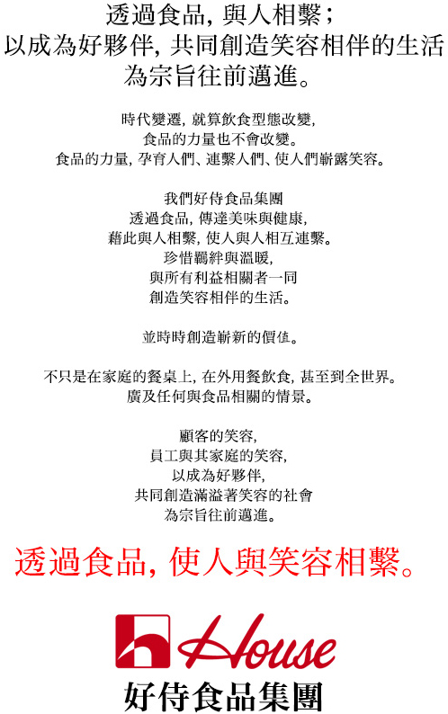 透過食品，與人相繫；以成為好夥伴，共同創造笑容相伴的生活為宗旨往前邁進。時代變遷，就算飲食型態改變，食品的力量也不會改變。食品的力量，孕育人們、連繫人們、使人們嶄露笑容。我們好侍食品集團透過食品，傳達美味與健康，藉此與人相繫，使人與人相互連繫。珍惜羈絆與溫暖，與所有利益相關者一同創造笑容相伴的生活。並時時創造嶄新的價值。不只是在家庭的餐桌上，在外用餐飲食，甚到全世界。廣及任何與食品相關的情景。顧客的笑容，員工與其家庭的笑容，以成為好夥伴，共同創造滿溢著笑容的社會為宗旨往前邁進。透過食品，使人與笑容相繫。