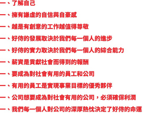 一、了解自己 一、擁有謙虛的自信與自豪感 一、越是有創意的工作越值得尊敬 一、好侍的發展取決於我們每一個人的進步 一、好侍的實力取決於我們每一個人的綜合能力 一、薪資是貢獻社會而得到的報酬 一、要成為對社會有用的員工和公司 一、有用的員工是實現事業目標的優秀夥 一、公司想要成為對社會有用的公司，必須確保利潤 一、我們每一個人對公司的深厚熱忱決定了好侍的命運