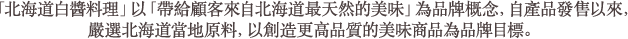 「北海道白醬料理」以「帶給顧客來自北海道最天然的美味」為品牌概念,自產品發售以來,嚴選北海道當地原料,以創造更高品質的美味商品為品牌目標。