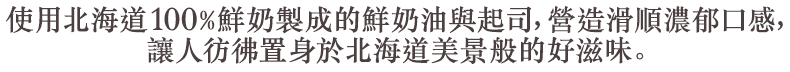 使用北海道100%鮮奶製成的鮮奶油與起司,營造滑順濃郁口感,讓人彷彿置身於北海道美景般的好滋味。