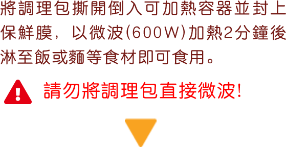 將調理包撕開倒入可加熱容器並封上保鮮膜, 以微波(600W)加熱2分鐘後淋至飯或麵等食材即可食用。 請勿將調理包直接微波！