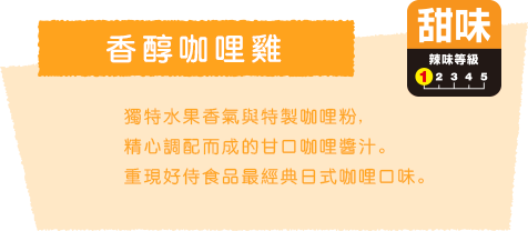 香醇咖哩雞 獨特水果香氣與特製咖哩粉, 精心調配而成的甘口咖哩醬汁。重現好侍食品最經典日式咖哩口味。 甜味 辣味等級1