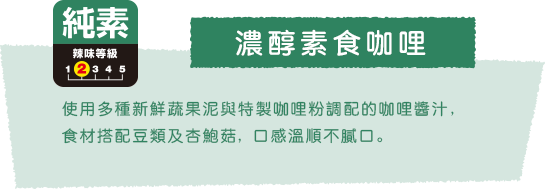 濃醇素食咖哩 使用多種新鮮蔬果泥與特製咖哩粉調配的咖哩醬汁, 食材搭配豆類及杏鮑菇, 口感溫順不膩口。 純素 辣味等級2