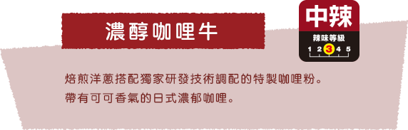 濃醇咖哩牛 焙煎洋蔥搭配獨家研發技術調配的特製咖哩粉。帶有可可香氣的日式濃郁咖哩。中辣 辣味等級3